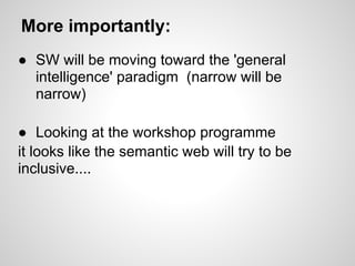 More importantly:
● SW will be moving toward the 'general
  intelligence' paradigm (narrow will be
  narrow)

● Looking at the workshop programme
it looks like the semantic web will try to be
inclusive....
 