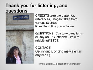 Thank you for listening, and
questions
             CREDITS :see the paper for,
             references, images taken from
             various sources
             linked to in this presentation

             QUESTIONS: Can take questions
             all day on IRC channel: irc://irc.
             mibbit.net/ISTCS

             CONTACT:
             Get in touch, or ping me via email
             anytime :-)

               IMAGE: LOGIC LANE COLLECTION, OXFORD UK
 