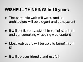 WISHFUL THINKING! in 10 years
● The semantic web will work, and its
  architecture will be elegant and transparent

● It will be like pervasive thin veil of structure
  and sensemaking wrapping web content

● Most web users will be able to benefit from
  it!

● It will be user friendly and useful!
 