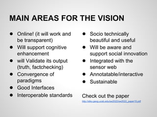 MAIN AREAS FOR THE VISION
● Online! (it will work and    ● Socio technically
    be transparent)                  beautiful and useful
●   Will support cognitive     ●     Will be aware and
    enhancement                      support social innovation
●   will Validate its output   ●     Integrated with the
    (truth, factchecking)            sensor web
●   Convergence of             ●     Annotatable/interactive
    paradigms                  ●     Sustainable
●   Good Interfaces
●   Interoperable standards    Check out the paper
                               http://stko.geog.ucsb.edu/sw2022/sw2022_paper15.pdf
 