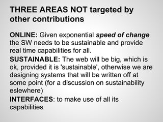 THREE AREAS NOT targeted by
other contributions
ONLINE: Given exponential speed of change
the SW needs to be sustainable and provide
real time capabilities for all.
SUSTAINABLE: The web will be big, which is
ok, provided it is 'sustainable', otherwise we are
designing systems that will be written off at
some point (for a discussion on sustainability
eslewhere)
INTERFACES: to make use of all its
capabilities
 