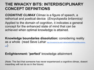 THE WHACKY BITS: INTERDISCIPLINARY
CONCEPT DEFINITIONS
COGNITIVE CLIMAX Climax is a figure of speech, a
rethorical and poetical device (Encyclopedia britannica)
Applied to the domain of cognition, it indicates a general
concept for the enhanced state of mind that can be
achieved when optimal knowledge is attained.

Knowledge boundaries dissolution: considering reality
as a whole (read Seve Lehar http://cns-alumni.bu.edu/~slehar/webstuff/book2/Boundaries.
pdf)




Enlightenment: 'perfect' knowledge attainment

(Note: The fact that someone has never experienced a cognitive climax, doesnt
meanthey will not do so in the future)
 