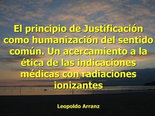 El principio de Justificación
como humanización del sentido
común. Un acercamiento a la
ética de las indicaciones
médicas con radiaciones
ionizantes
Leopoldo Arranz
 
