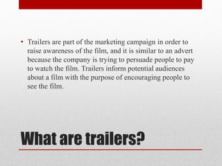 What are trailers?
• Trailers are part of the marketing campaign in order to
raise awareness of the film, and it is similar to an advert
because the company is trying to persuade people to pay
to watch the film. Trailers inform potential audiences
about a film with the purpose of encouraging people to
see the film.
 
