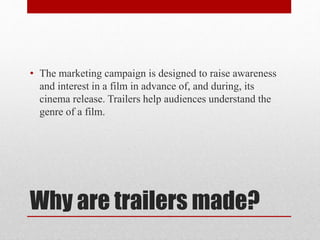 Why are trailers made?
• The marketing campaign is designed to raise awareness
and interest in a film in advance of, and during, its
cinema release. Trailers help audiences understand the
genre of a film.
 