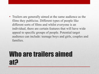 Who are trailers aimed
at?
• Trailers are generally aimed at the same audience as the
films they publicise. Different types of people like
different sorts of films and whilst everyone is an
individual, there are certain features that will have wide
appeal to specific groups of people. Potential target
audience can include: teenage boys and girls, couples and
families.
 