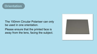 The 150mm Circular Polariser can only
be used in one orientation.
Please ensure that the printed face is
away from the lens, facing the subject.
Orientation
 