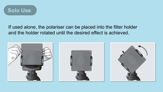 If used alone, the polariser can be placed into the filter holder
and the holder rotated until the desired effect is achieved.
Solo Use
 