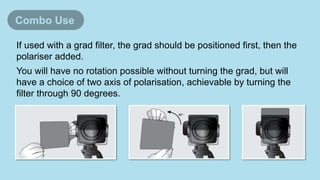 If used with a grad filter, the grad should be positioned first, then the
polariser added.
You will have no rotation possible without turning the grad, but will
have a choice of two axis of polarisation, achievable by turning the
filter through 90 degrees.
Combo Use
 