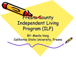 Fresno CountyFresno County
Independent LivingIndependent Living
Program (ILP)Program (ILP)
BY: Manila VangBY: Manila Vang
California State University, FresnoCalifornia State University, Fresno
 
