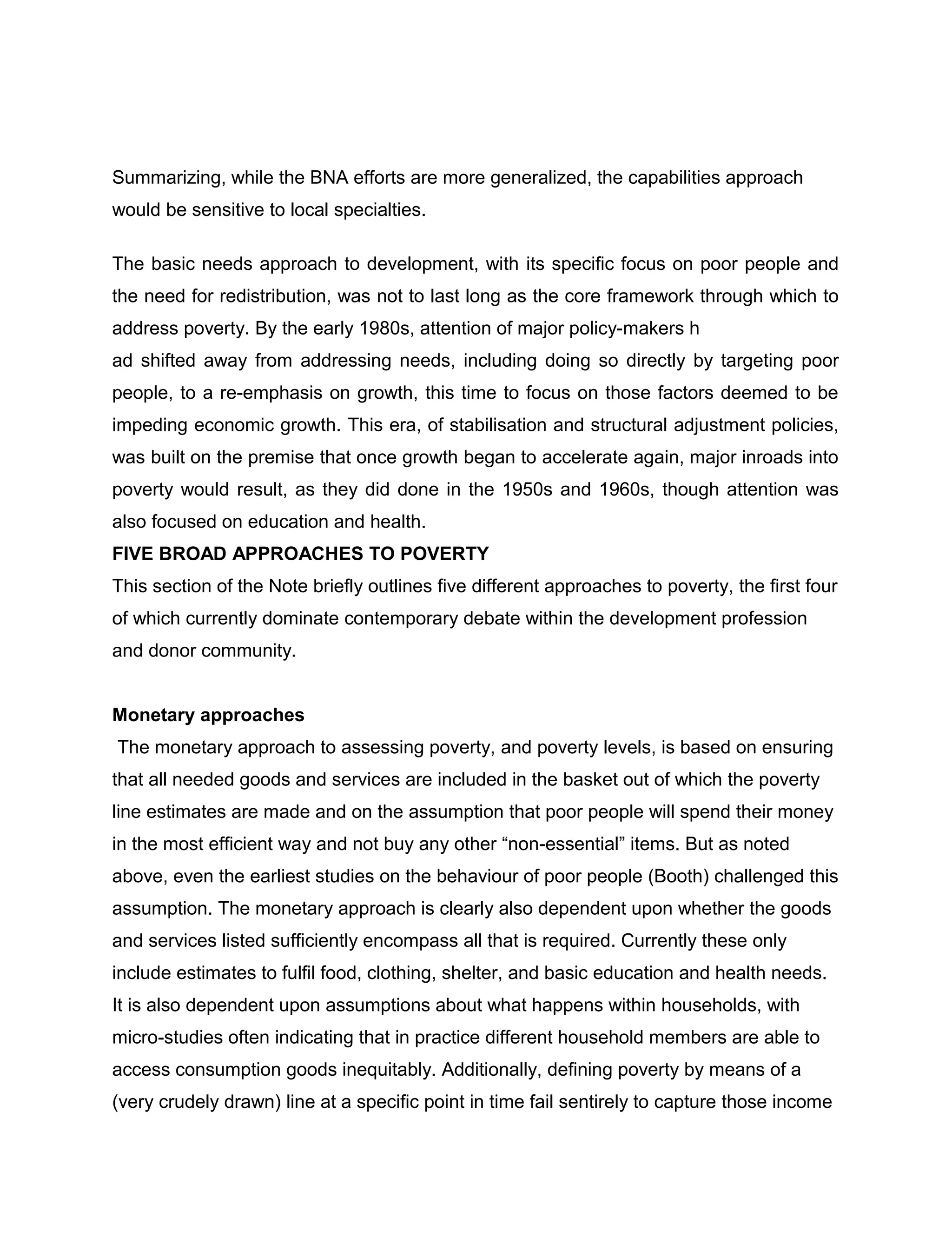 Summarizing, while the BNA efforts are more generalized, the capabilities approach
would be sensitive to local specialties.
The basic needs approach to development, with its specific focus on poor people and
the need for redistribution, was not to last long as the core framework through which to
address poverty. By the early 1980s, attention of major policy-makers h
ad shifted away from addressing needs, including doing so directly by targeting poor
people, to a re-emphasis on growth, this time to focus on those factors deemed to be
impeding economic growth. This era, of stabilisation and structural adjustment policies,
was built on the premise that once growth began to accelerate again, major inroads into
poverty would result, as they did done in the 1950s and 1960s, though attention was
also focused on education and health.
FIVE BROAD APPROACHES TO POVERTY
This section of the Note briefly outlines five different approaches to poverty, the first four
of which currently dominate contemporary debate within the development profession
and donor community.
Monetary approaches
The monetary approach to assessing poverty, and poverty levels, is based on ensuring
that all needed goods and services are included in the basket out of which the poverty
line estimates are made and on the assumption that poor people will spend their money
in the most efficient way and not buy any other “non-essential” items. But as noted
above, even the earliest studies on the behaviour of poor people (Booth) challenged this
assumption. The monetary approach is clearly also dependent upon whether the goods
and services listed sufficiently encompass all that is required. Currently these only
include estimates to fulfil food, clothing, shelter, and basic education and health needs.
It is also dependent upon assumptions about what happens within households, with
micro-studies often indicating that in practice different household members are able to
access consumption goods inequitably. Additionally, defining poverty by means of a
(very crudely drawn) line at a specific point in time fail sentirely to capture those income

 