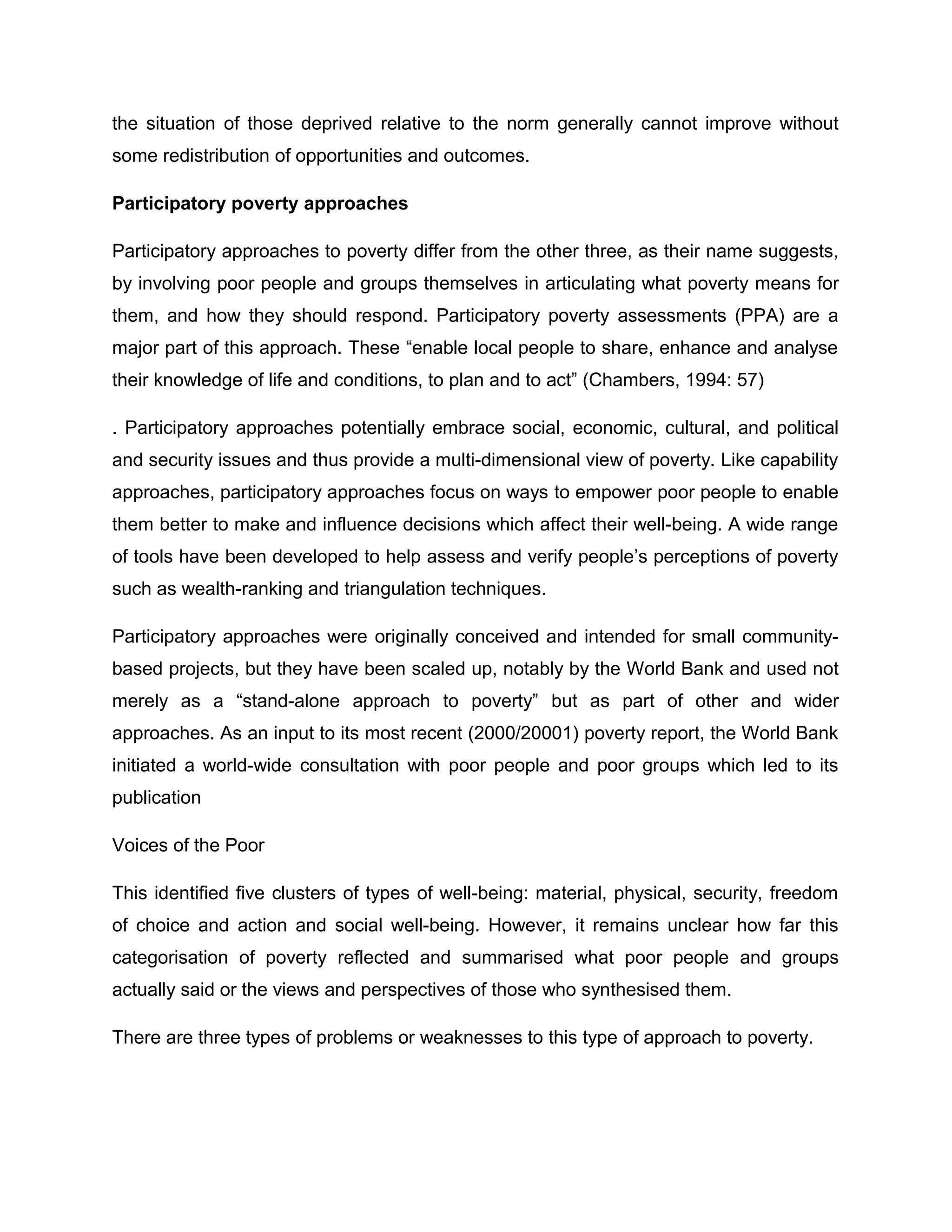 the situation of those deprived relative to the norm generally cannot improve without
some redistribution of opportunities and outcomes.
Participatory poverty approaches
Participatory approaches to poverty differ from the other three, as their name suggests,
by involving poor people and groups themselves in articulating what poverty means for
them, and how they should respond. Participatory poverty assessments (PPA) are a
major part of this approach. These “enable local people to share, enhance and analyse
their knowledge of life and conditions, to plan and to act” (Chambers, 1994: 57)
. Participatory approaches potentially embrace social, economic, cultural, and political
and security issues and thus provide a multi-dimensional view of poverty. Like capability
approaches, participatory approaches focus on ways to empower poor people to enable
them better to make and influence decisions which affect their well-being. A wide range
of tools have been developed to help assess and verify people’s perceptions of poverty
such as wealth-ranking and triangulation techniques.
Participatory approaches were originally conceived and intended for small communitybased projects, but they have been scaled up, notably by the World Bank and used not
merely as a “stand-alone approach to poverty” but as part of other and wider
approaches. As an input to its most recent (2000/20001) poverty report, the World Bank
initiated a world-wide consultation with poor people and poor groups which led to its
publication
Voices of the Poor
This identified five clusters of types of well-being: material, physical, security, freedom
of choice and action and social well-being. However, it remains unclear how far this
categorisation of poverty reflected and summarised what poor people and groups
actually said or the views and perspectives of those who synthesised them.
There are three types of problems or weaknesses to this type of approach to poverty.

 