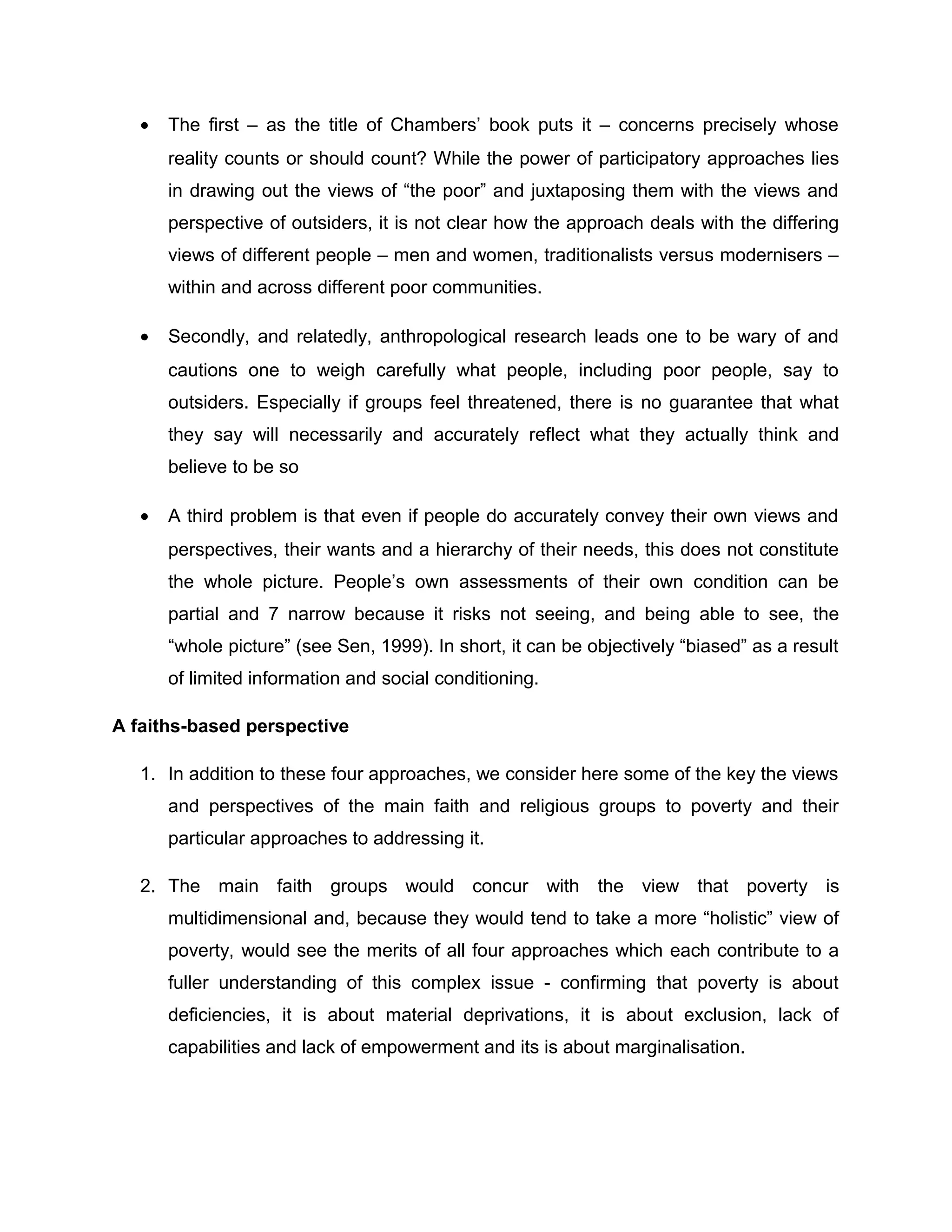 •

The first – as the title of Chambers’ book puts it – concerns precisely whose
reality counts or should count? While the power of participatory approaches lies
in drawing out the views of “the poor” and juxtaposing them with the views and
perspective of outsiders, it is not clear how the approach deals with the differing
views of different people – men and women, traditionalists versus modernisers –
within and across different poor communities.

•

Secondly, and relatedly, anthropological research leads one to be wary of and
cautions one to weigh carefully what people, including poor people, say to
outsiders. Especially if groups feel threatened, there is no guarantee that what
they say will necessarily and accurately reflect what they actually think and
believe to be so

•

A third problem is that even if people do accurately convey their own views and
perspectives, their wants and a hierarchy of their needs, this does not constitute
the whole picture. People’s own assessments of their own condition can be
partial and 7 narrow because it risks not seeing, and being able to see, the
“whole picture” (see Sen, 1999). In short, it can be objectively “biased” as a result
of limited information and social conditioning.

A faiths-based perspective
1. In addition to these four approaches, we consider here some of the key the views
and perspectives of the main faith and religious groups to poverty and their
particular approaches to addressing it.
2. The main faith groups would concur with the view that poverty is
multidimensional and, because they would tend to take a more “holistic” view of
poverty, would see the merits of all four approaches which each contribute to a
fuller understanding of this complex issue - confirming that poverty is about
deficiencies, it is about material deprivations, it is about exclusion, lack of
capabilities and lack of empowerment and its is about marginalisation.

 