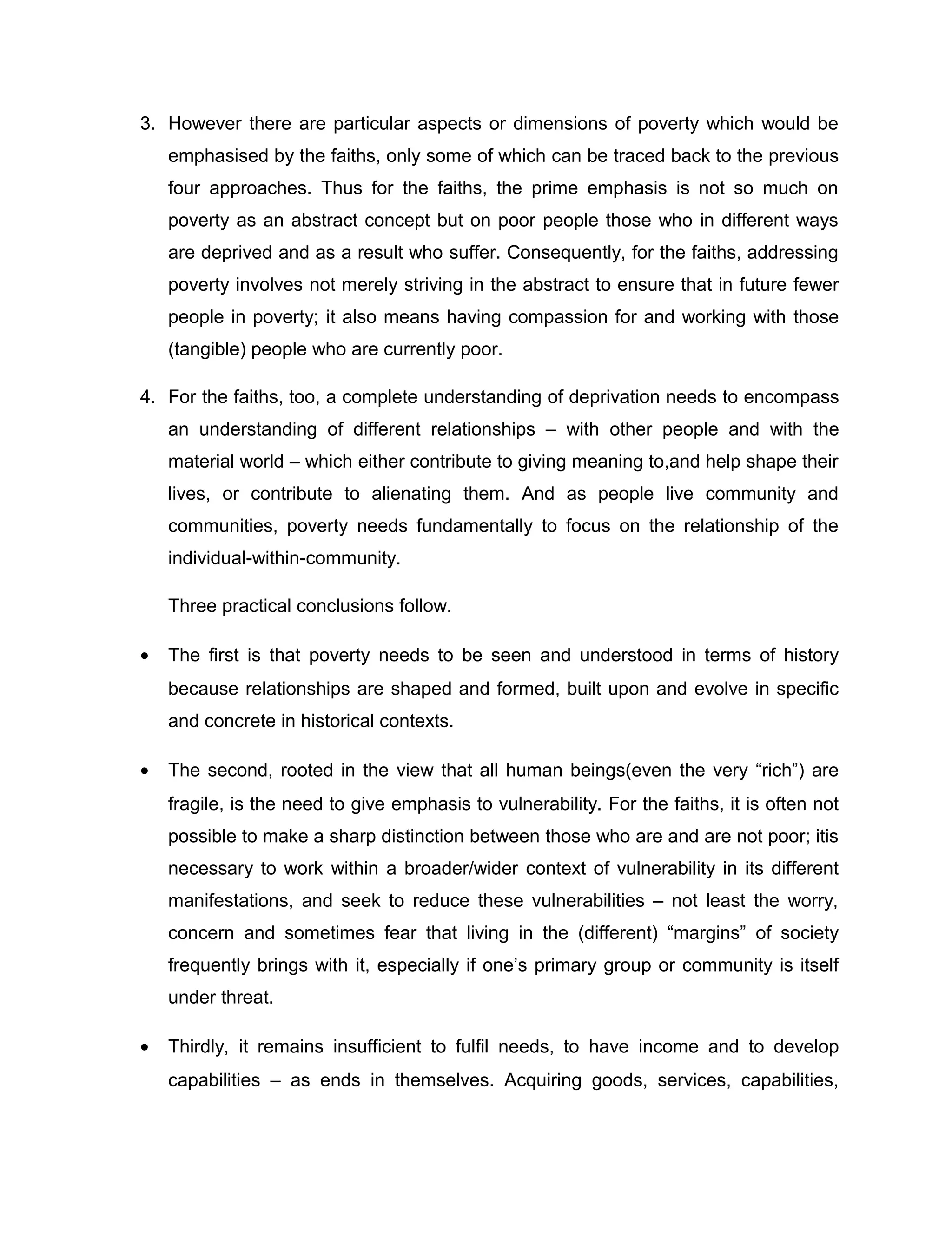 3. However there are particular aspects or dimensions of poverty which would be
emphasised by the faiths, only some of which can be traced back to the previous
four approaches. Thus for the faiths, the prime emphasis is not so much on
poverty as an abstract concept but on poor people those who in different ways
are deprived and as a result who suffer. Consequently, for the faiths, addressing
poverty involves not merely striving in the abstract to ensure that in future fewer
people in poverty; it also means having compassion for and working with those
(tangible) people who are currently poor.
4. For the faiths, too, a complete understanding of deprivation needs to encompass
an understanding of different relationships – with other people and with the
material world – which either contribute to giving meaning to,and help shape their
lives, or contribute to alienating them. And as people live community and
communities, poverty needs fundamentally to focus on the relationship of the
individual-within-community.
Three practical conclusions follow.
•

The first is that poverty needs to be seen and understood in terms of history
because relationships are shaped and formed, built upon and evolve in specific
and concrete in historical contexts.

•

The second, rooted in the view that all human beings(even the very “rich”) are
fragile, is the need to give emphasis to vulnerability. For the faiths, it is often not
possible to make a sharp distinction between those who are and are not poor; itis
necessary to work within a broader/wider context of vulnerability in its different
manifestations, and seek to reduce these vulnerabilities – not least the worry,
concern and sometimes fear that living in the (different) “margins” of society
frequently brings with it, especially if one’s primary group or community is itself
under threat.

•

Thirdly, it remains insufficient to fulfil needs, to have income and to develop
capabilities – as ends in themselves. Acquiring goods, services, capabilities,

 