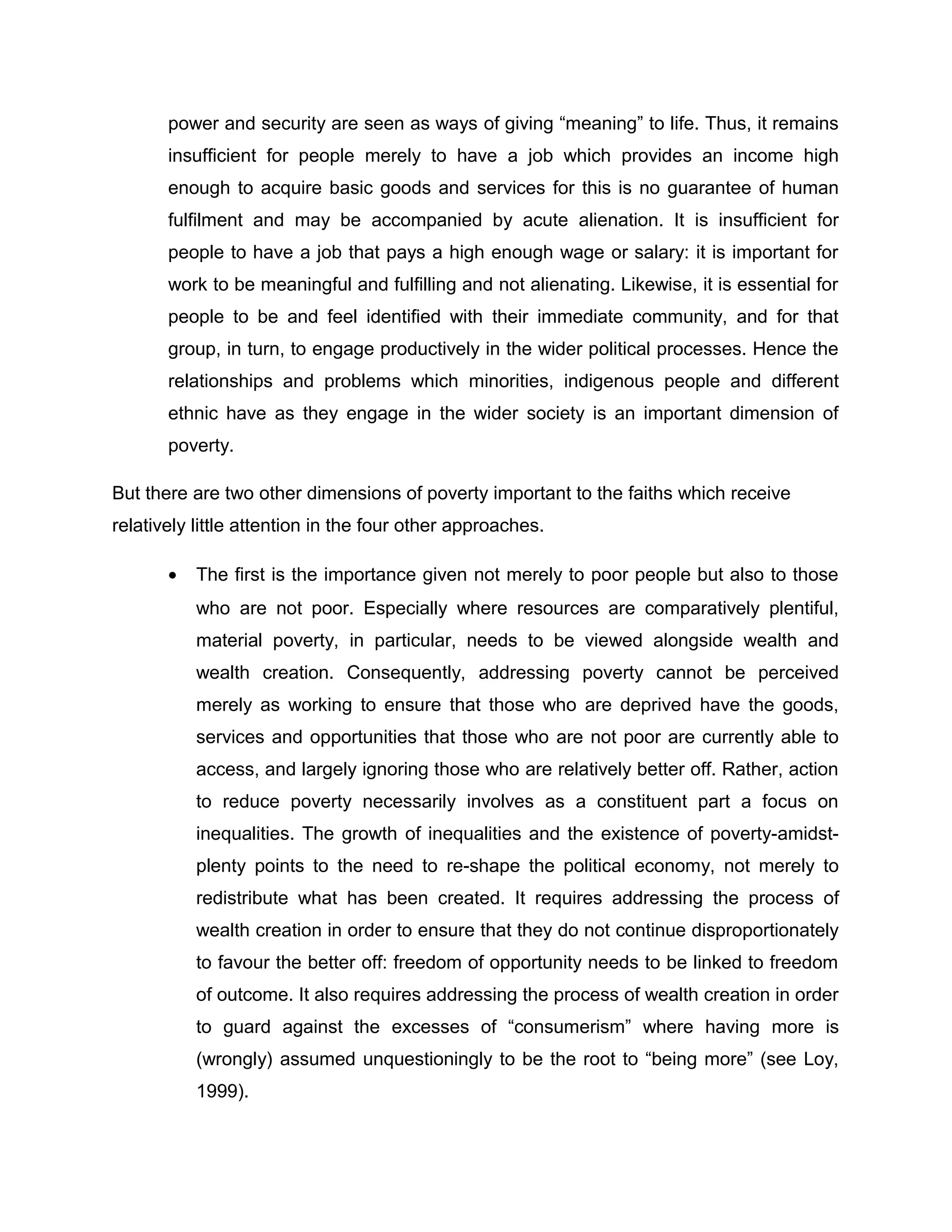 power and security are seen as ways of giving “meaning” to life. Thus, it remains
insufficient for people merely to have a job which provides an income high
enough to acquire basic goods and services for this is no guarantee of human
fulfilment and may be accompanied by acute alienation. It is insufficient for
people to have a job that pays a high enough wage or salary: it is important for
work to be meaningful and fulfilling and not alienating. Likewise, it is essential for
people to be and feel identified with their immediate community, and for that
group, in turn, to engage productively in the wider political processes. Hence the
relationships and problems which minorities, indigenous people and different
ethnic have as they engage in the wider society is an important dimension of
poverty.
But there are two other dimensions of poverty important to the faiths which receive
relatively little attention in the four other approaches.
•

The first is the importance given not merely to poor people but also to those
who are not poor. Especially where resources are comparatively plentiful,
material poverty, in particular, needs to be viewed alongside wealth and
wealth creation. Consequently, addressing poverty cannot be perceived
merely as working to ensure that those who are deprived have the goods,
services and opportunities that those who are not poor are currently able to
access, and largely ignoring those who are relatively better off. Rather, action
to reduce poverty necessarily involves as a constituent part a focus on
inequalities. The growth of inequalities and the existence of poverty-amidstplenty points to the need to re-shape the political economy, not merely to
redistribute what has been created. It requires addressing the process of
wealth creation in order to ensure that they do not continue disproportionately
to favour the better off: freedom of opportunity needs to be linked to freedom
of outcome. It also requires addressing the process of wealth creation in order
to guard against the excesses of “consumerism” where having more is
(wrongly) assumed unquestioningly to be the root to “being more” (see Loy,
1999).

 
