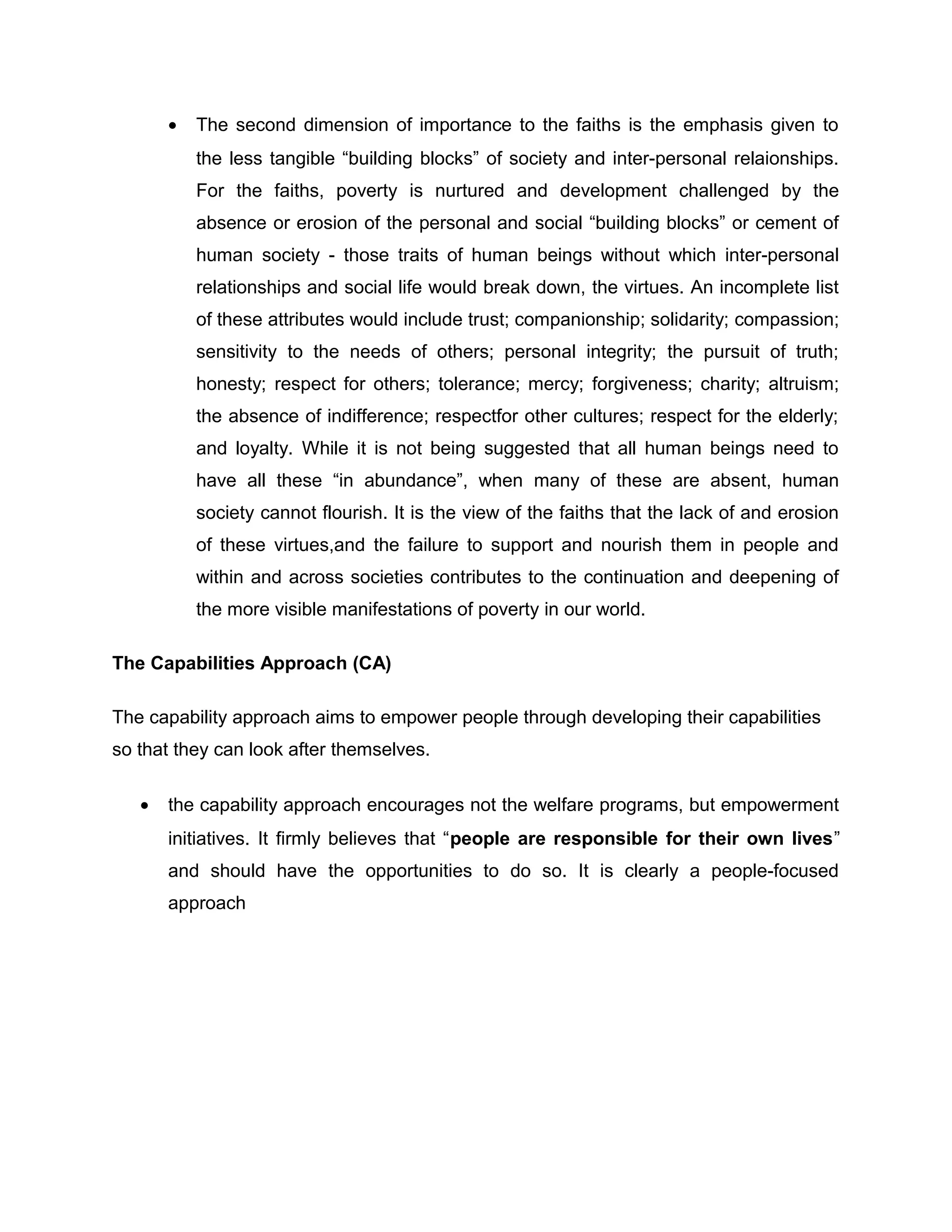 •

The second dimension of importance to the faiths is the emphasis given to
the less tangible “building blocks” of society and inter-personal relaionships.
For the faiths, poverty is nurtured and development challenged by the
absence or erosion of the personal and social “building blocks” or cement of
human society - those traits of human beings without which inter-personal
relationships and social life would break down, the virtues. An incomplete list
of these attributes would include trust; companionship; solidarity; compassion;
sensitivity to the needs of others; personal integrity; the pursuit of truth;
honesty; respect for others; tolerance; mercy; forgiveness; charity; altruism;
the absence of indifference; respectfor other cultures; respect for the elderly;
and loyalty. While it is not being suggested that all human beings need to
have all these “in abundance”, when many of these are absent, human
society cannot flourish. It is the view of the faiths that the lack of and erosion
of these virtues,and the failure to support and nourish them in people and
within and across societies contributes to the continuation and deepening of
the more visible manifestations of poverty in our world.

The Capabilities Approach (CA)
The capability approach aims to empower people through developing their capabilities
so that they can look after themselves.
•

the capability approach encourages not the welfare programs, but empowerment
initiatives. It firmly believes that “people are responsible for their own lives”
and should have the opportunities to do so. It is clearly a people-focused
approach

 