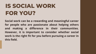 IS SOCIAL WORK
FOR YOU?
Social work can be a rewarding and meaningful career
for people who are passionate about helping others
and making a difference in their communities.
However, it is important to consider whether social
work is the right fit for you before pursuing a career in
this field.
 