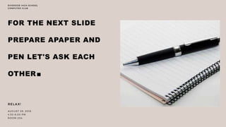 FOR THE NEXT SLIDE
PREPARE APAPER AND
PEN LET'S ASK EACH
OTHER.
RELAX!
AUGUST 29, 2018
4:30-6:00 PM
ROOM 204
RIVERSIDE HIGH SCHOOL
COMPUTER CLUB
 