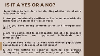 IS IT A YES OR A NO?
Some things to consider when deciding whether social work
is for you include:
1. Are you emotionally resilient and able to cope with the
challenges and stresses of social work?
2. Do you have strong communication and interpersonal
skills?
3. Are you committed to social justice and able to advocate
for marginalized and oppressed individuals and
communities?
4. Do you have a desire to work with diverse populations
and address a wide range of social issues?
5. Are you willing to continue learning and growing
throughout your career, both personally and professionally?
 