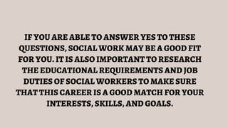 IF YOU ARE ABLE TO ANSWER YES TO THESE
QUESTIONS, SOCIAL WORK MAY BE A GOOD FIT
FOR YOU. IT IS ALSO IMPORTANT TO RESEARCH
THE EDUCATIONAL REQUIREMENTS AND JOB
DUTIES OF SOCIAL WORKERS TO MAKE SURE
THAT THIS CAREER IS A GOOD MATCH FOR YOUR
INTERESTS, SKILLS, AND GOALS.
 