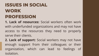 ISSUES IN SOCIAL
WORK
PROFESSION
1. Lack of resources: Social workers often work
with underfunded organizations and may not have
access to the resources they need to properly
serve their clients.
2. Lack of support: Social workers may not have
enough support from their colleagues or their
organization, which can lead to feelings of
isolation.
 