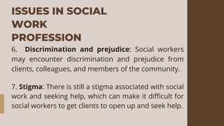 ISSUES IN SOCIAL
WORK
PROFESSION
6. Discrimination and prejudice: Social workers
may encounter discrimination and prejudice from
clients, colleagues, and members of the community.
7. Stigma: There is still a stigma associated with social
work and seeking help, which can make it difficult for
social workers to get clients to open up and seek help.
 