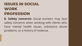 ISSUES IN SOCIAL
WORK
PROFESSION
8. Safety concerns: Social workers may face
safety concerns when working with clients who
have mental health issues, substance abuse
problems, or a history of violence.
 