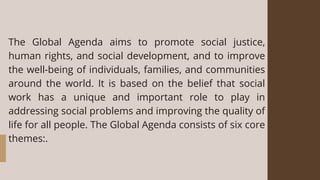 The Global Agenda aims to promote social justice,
human rights, and social development, and to improve
the well-being of individuals, families, and communities
around the world. It is based on the belief that social
work has a unique and important role to play in
addressing social problems and improving the quality of
life for all people. The Global Agenda consists of six core
themes:.
 
