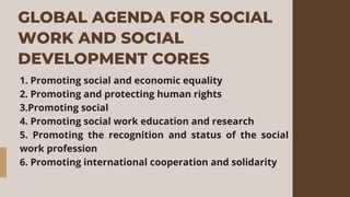 GLOBAL AGENDA FOR SOCIAL
WORK AND SOCIAL
DEVELOPMENT CORES
1. Promoting social and economic equality
2. Promoting and protecting human rights
3.Promoting social
4. Promoting social work education and research
5. Promoting the recognition and status of the social
work profession
6. Promoting international cooperation and solidarity
 