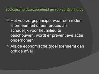 Ecologische duurzaamheid en voorzorgsprincipe Het voorzorgsprincipe: waar een reden is om een feit of een proces als schadelijk voor het milieu te beschouwen, wordt er preventieve actie ondernomen Als de economische groei toeneemt dan ook de afval 