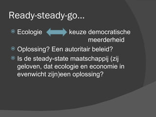 Ready-steady-go… Ecologie  keuze democratische  meerderheid Oplossing? Een autoritair beleid? Is de steady-state maatschappij (zij geloven, dat ecologie en economie in evenwicht zijn)een oplossing? 