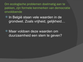 Om ecologische problemen doelmatig aan te pakken, zijn formele kenmerken van democratie onvoldoende In België staan vele waarden in de grondwet. Zoals vrijheid, gelijkheid… Maar voldoen deze waarden om duurzaamheid een stem te geven? 