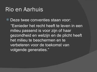 Rio en Aarhuis Deze twee conventies staan voor:  “ Eenieder het recht heeft te leven in een milieu passend is voor zijn of haar gezondheid en welzijn en de plicht heeft het milieu te beschermen en te verbeteren voor de toekomst van volgende generaties.” 