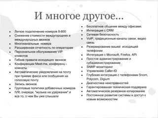 И многое другое...
                                            ●   Бесплатное общение между офисами.
●   Легкое подключение номеров 8-800        ●   Интеграция с CRM
●   Снижение стоимости междугородних и      ●   Сетевая безопасность
    международных звонков                   ●   VoIP, традиционные каналы связи, видео
●   Многоканальные номера                       связь
●   Расширенная отчетность по операторам    ●   Резервирование вашей исходящей
●   Персональное обслуживание VIP               телефонии
    клиентов                                ●   Интеграция с Microsoft, Firefox, API
●   Гибкие правила исходящих звонков        ●   Простое администрирование и
●   Конференции Meet-me, конференц -            субадминистрирование
    комнаты                                 ●   SNMP мониторинг
●   Автоматические уведомления на почту     ●   Управление Caller-ID
    при приеме факса или сообщения на       ●   Глубокая интеграция с телефонами Snom,
    голосовую почту                             Polycom, Digium
●   Запись звонков                          ●   Диагностика неисправностей
●   Групповые политики добавочных номеров   ●   Гарантированная техническая поддержка
●   IVR, очереди, "музыка на удержании" и   ●   Автоматическое резервное копирование
    все то, о чем Вы уже слышали            ●   Постоянное развитие системы и доступ к
                                                новым возможностям
 