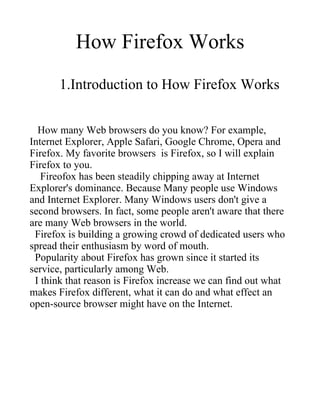 How Firefox Works
       1.Introduction to How Firefox Works


  How many Web browsers do you know? For example,
Internet Explorer, Apple Safari, Google Chrome, Opera and
Firefox. My favorite browsers is Firefox, so I will explain
Firefox to you.
   Fireofox has been steadily chipping away at Internet
Explorer's dominance. Because Many people use Windows
and Internet Explorer. Many Windows users don't give a
second browsers. In fact, some people aren't aware that there
are many Web browsers in the world.
 Firefox is building a growing crowd of dedicated users who
spread their enthusiasm by word of mouth.
 Popularity about Firefox has grown since it started its
service, particularly among Web.
 I think that reason is Firefox increase we can find out what
makes Firefox different, what it can do and what effect an
open-source browser might have on the Internet.
 
