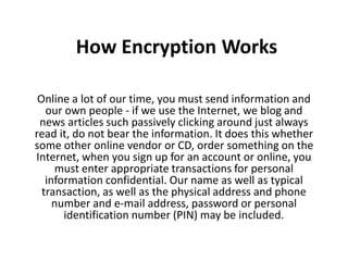 How Encryption Works

 Online a lot of our time, you must send information and
   our own people - if we use the Internet, we blog and
 news articles such passively clicking around just always
read it, do not bear the information. It does this whether
some other online vendor or CD, order something on the
Internet, when you sign up for an account or online, you
     must enter appropriate transactions for personal
   information confidential. Our name as well as typical
  transaction, as well as the physical address and phone
     number and e-mail address, password or personal
       identification number (PIN) may be included.
 
