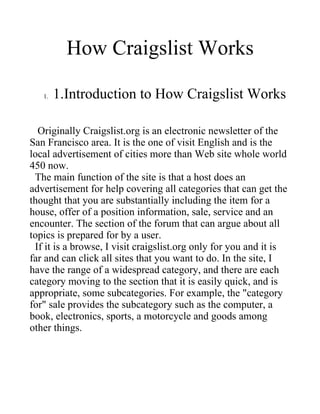 How Craigslist Works

   1.   1.Introduction to How Craigslist Works

  Originally Craigslist.org is an electronic newsletter of the
San Francisco area. It is the one of visit English and is the
local advertisement of cities more than Web site whole world
450 now.
 The main function of the site is that a host does an
advertisement for help covering all categories that can get the
thought that you are substantially including the item for a
house, offer of a position information, sale, service and an
encounter. The section of the forum that can argue about all
topics is prepared for by a user.
 If it is a browse, I visit craigslist.org only for you and it is
far and can click all sites that you want to do. In the site, I
have the range of a widespread category, and there are each
category moving to the section that it is easily quick, and is
appropriate, some subcategories. For example, the "category
for" sale provides the subcategory such as the computer, a
book, electronics, sports, a motorcycle and goods among
other things.
 
