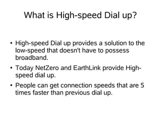 What is High-speed Dial up?

●   High-speed Dial up provides a solution to the
    low-speed that doesn't have to possess
    broadband.
●   Today NetZero and EarthLink provide High-
    speed dial up.
●   People can get connection speeds that are 5
    times faster than previous dial up.
 