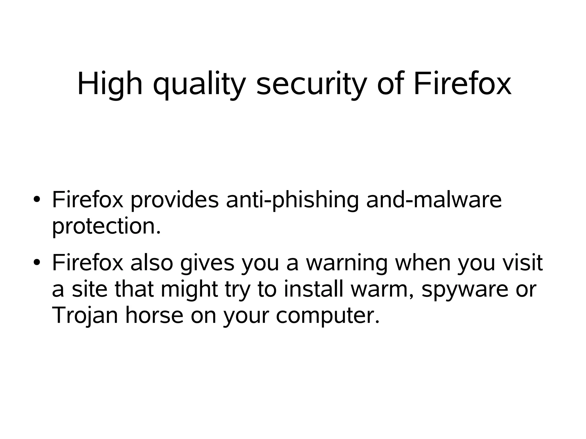 High quality security of Firefox


●   Firefox provides anti-phishing and-malware
    protection.
●   Firefox also gives you a warning when you visit
    a site that might try to install warm, spyware or
    Trojan horse on your computer.
 