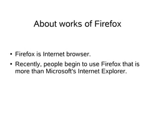 About works of Firefox


●   Firefox is Internet browser.
●   Recently, people begin to use Firefox that is
    more than Microsoft's Internet Explorer.
 