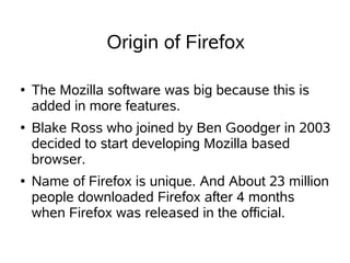 Origin of Firefox

●   The Mozilla software was big because this is
    added in more features.
●   Blake Ross who joined by Ben Goodger in 2003
    decided to start developing Mozilla based
    browser.
●   Name of Firefox is unique. And About 23 million
    people downloaded Firefox after 4 months
    when Firefox was released in the official.
 