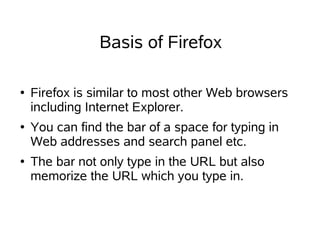 Basis of Firefox

●   Firefox is similar to most other Web browsers
    including Internet Explorer.
●   You can find the bar of a space for typing in
    Web addresses and search panel etc.
●   The bar not only type in the URL but also
    memorize the URL which you type in.
 