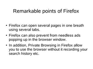 Remarkable points of Firefox

●   Firefox can open several pages in one breath
    using several tabs.
●   Firefox can also prevent from needless ads
    popping up in the browser window.
●   In addition, Private Browsing in Firefox allow
    you to use the browser without it recording your
    search history etc.
 