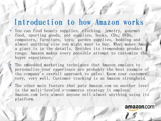 Introduction to how Amazon works
●   You can find beauty supplies, clothing, jewelry, gourmet
    food, sporting goods, pet supplies, books, CDs, DVDs,
    computers, furniture, toys, garden supplies, bedding and
    almost anything else you might want to buy. What makes Amazon
    a giant is in the details. Besides its tremendous product
    range, Amazon makes every possible attempt to customize the
    buyer experience.
●   The embedded marketing techniques that Amazon employs to
    personalize your experience are probably the best example of
    the company's overall approach to sales: Know your customer
    very, very well. Customer tracking is an Amazon stronghold.
●   The other main feature that puts Amazon.com on another level
    is the multi-leveled e-commerce strategy it employs.
    Amazon.com lets almost anyone sell almost anything using its
    platform.
 