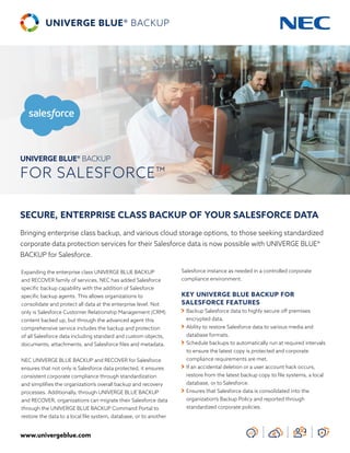 www.univergeblue.com
SECURE, ENTERPRISE CLASS BACKUP OF YOUR SALESFORCE DATA
Bringing enterprise class backup, and various cloud storage options, to those seeking standardized
corporate data protection services for their Salesforce data is now possible with UNIVERGE BLUE®
BACKUP for Salesforce.
Expanding the enterprise class UNIVERGE BLUE BACKUP
and RECOVER family of services, NEC has added Salesforce
specific backup capability with the addition of Salesforce
specific backup agents. This allows organizations to
consolidate and protect all data at the enterprise level. Not
only is Salesforce Customer Relationship Management (CRM)
content backed up, but through the advanced agent this
comprehensive service includes the backup and protection
of all Salesforce data including standard and custom objects,
documents, attachments, and Salesforce files and metadata.
NEC UNIVERGE BLUE BACKUP and RECOVER for Salesforce
ensures that not only is Salesforce data protected, it ensures
consistent corporate compliance through standardization
and simplifies the organization’s overall backup and recovery
processes. Additionally, through UNIVERGE BLUE BACKUP
and RECOVER, organizations can migrate their Salesforce data
through the UNIVERGE BLUE BACKUP Command Portal to
restore the data to a local file system, database, or to another
Salesforce instance as needed in a controlled corporate
compliance environment.
KEY UNIVERGE BLUE BACKUP FOR
SALESFORCE FEATURES
	Backup Salesforce data to highly secure off premises
encrypted data.
	Ability to restore Salesforce data to various media and
database formats.
	Schedule backups to automatically run at required intervals
to ensure the latest copy is protected and corporate
compliance requirements are met.
	If an accidental deletion or a user account hack occurs,
restore from the latest backup copy to file systems, a local
database, or to Salesforce.
	Ensures that Salesforce data is consolidated into the
organization’s Backup Policy and reported through
standardized corporate policies.
UNIVERGE BLUE® BACKUP
FOR SALESFORCE™
 