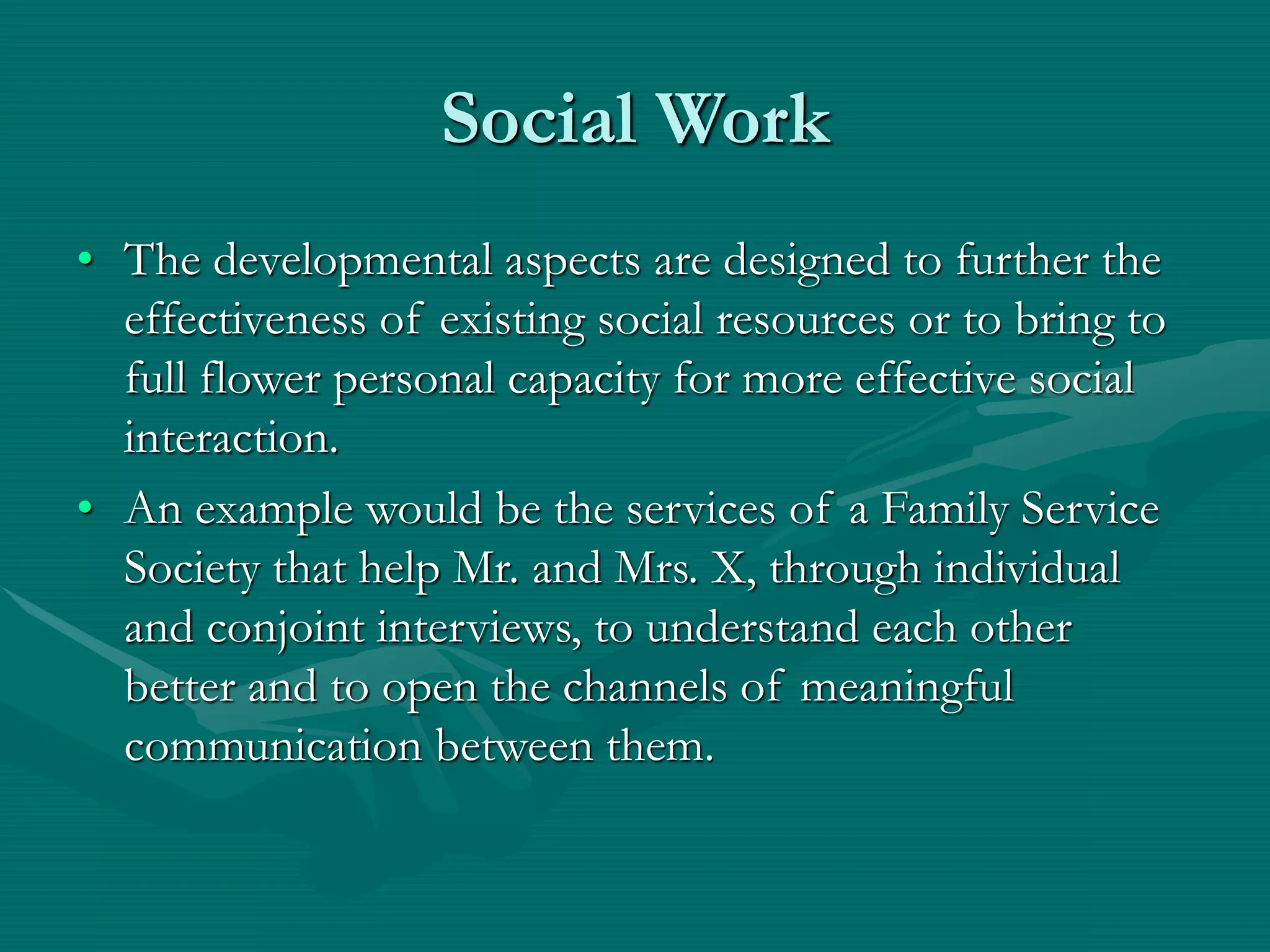 Social Work
• The developmental aspects are designed to further the
effectiveness of existing social resources or to bring to
full flower personal capacity for more effective social
interaction.
• An example would be the services of a Family Service
Society that help Mr. and Mrs. X, through individual
and conjoint interviews, to understand each other
better and to open the channels of meaningful
communication between them.
 