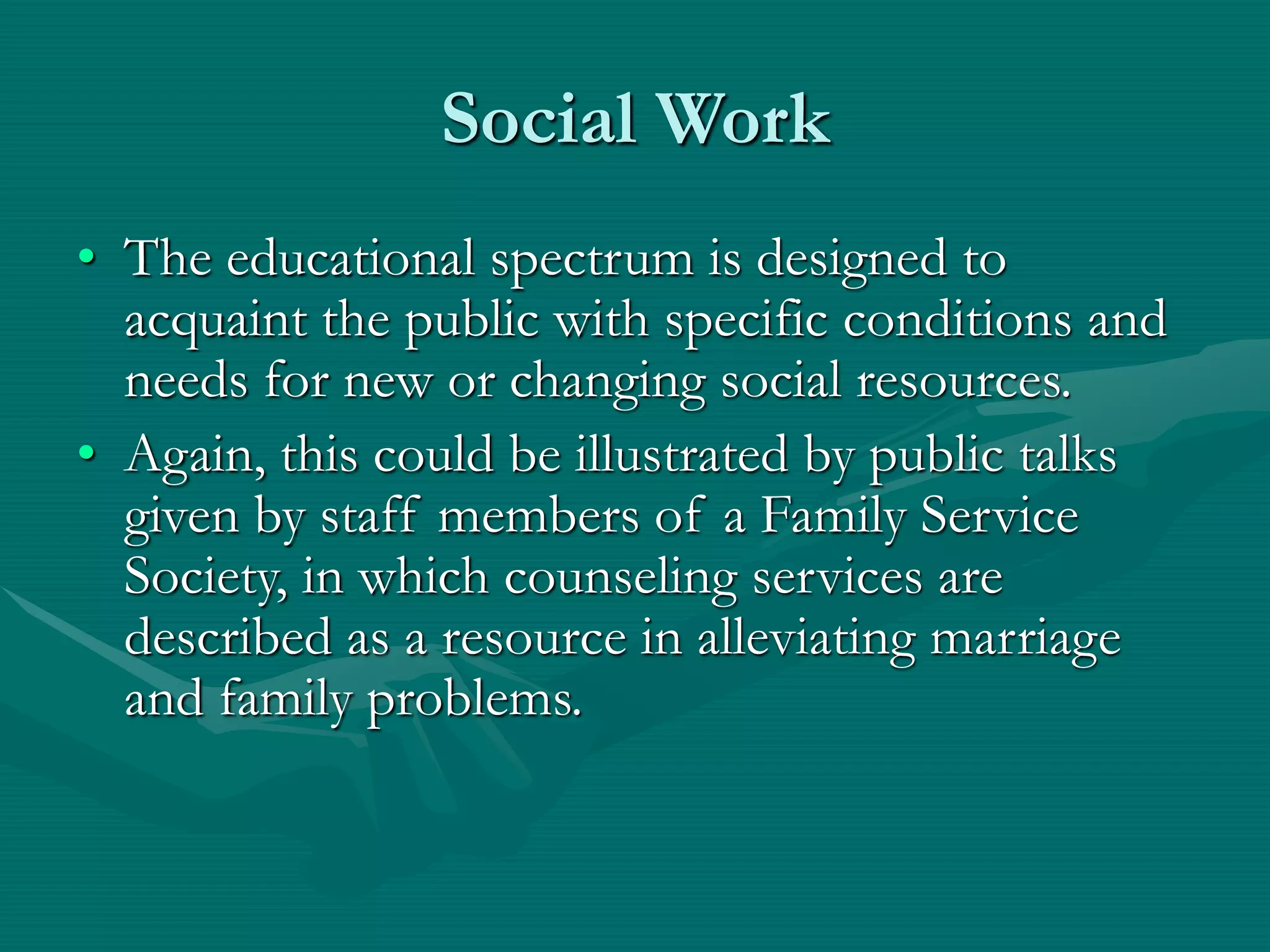 Social Work
• The educational spectrum is designed to
acquaint the public with specific conditions and
needs for new or changing social resources.
• Again, this could be illustrated by public talks
given by staff members of a Family Service
Society, in which counseling services are
described as a resource in alleviating marriage
and family problems.
 
