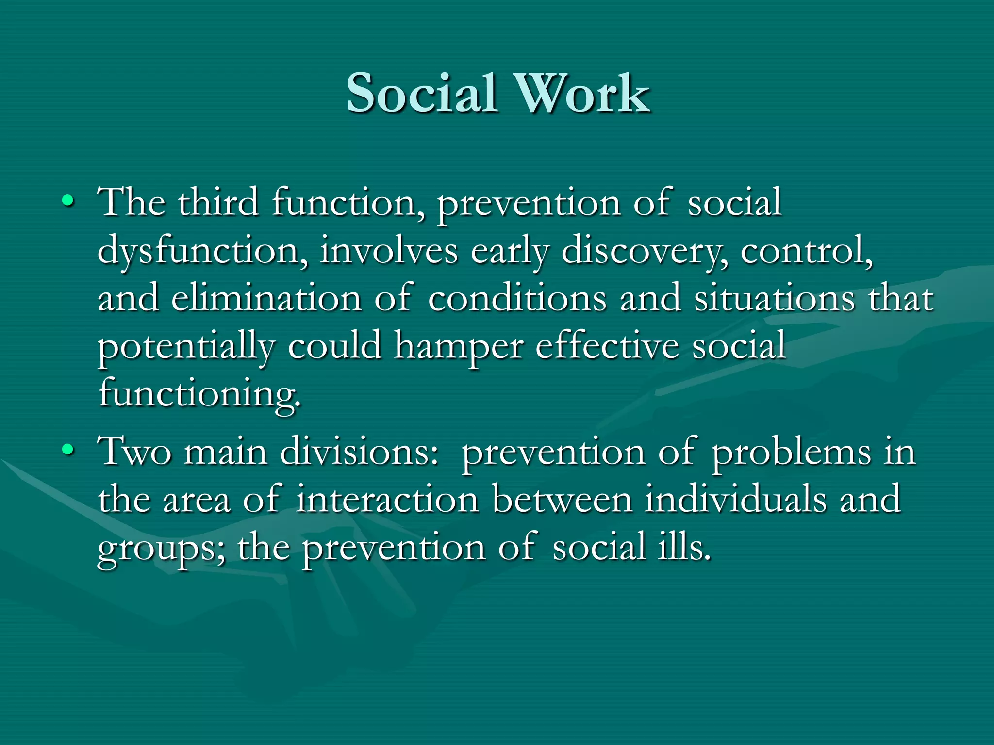 Social Work
• The third function, prevention of social
dysfunction, involves early discovery, control,
and elimination of conditions and situations that
potentially could hamper effective social
functioning.
• Two main divisions: prevention of problems in
the area of interaction between individuals and
groups; the prevention of social ills.
 