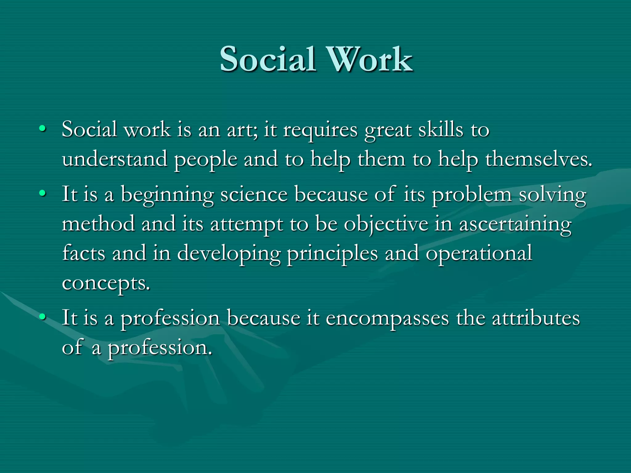 Social Work
• Social work is an art; it requires great skills to
understand people and to help them to help themselves.
• It is a beginning science because of its problem solving
method and its attempt to be objective in ascertaining
facts and in developing principles and operational
concepts.
• It is a profession because it encompasses the attributes
of a profession.
 