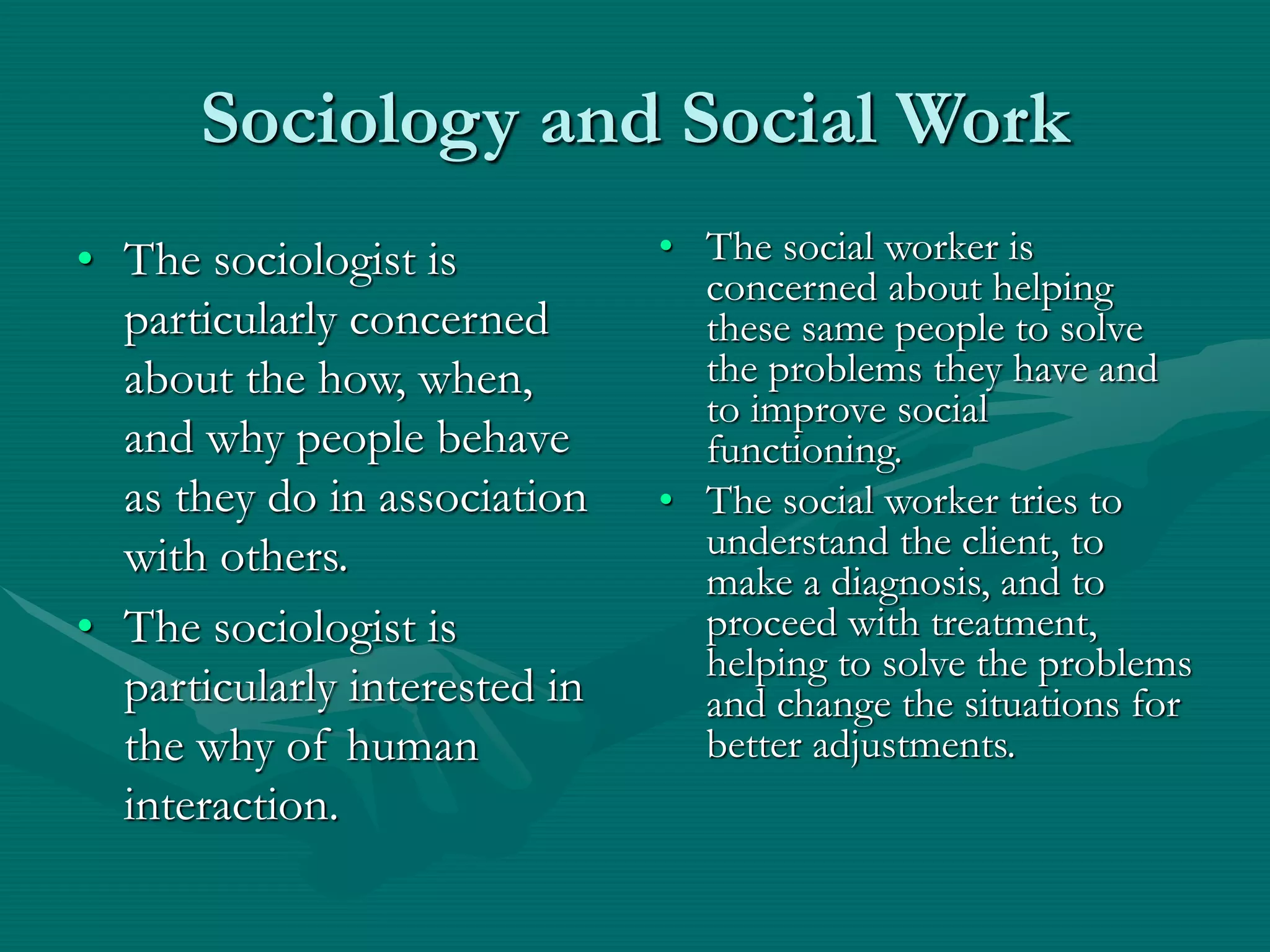 Sociology and Social Work
• The sociologist is
particularly concerned
about the how, when,
and why people behave
as they do in association
with others.
• The sociologist is
particularly interested in
the why of human
interaction.
• The social worker is
concerned about helping
these same people to solve
the problems they have and
to improve social
functioning.
• The social worker tries to
understand the client, to
make a diagnosis, and to
proceed with treatment,
helping to solve the problems
and change the situations for
better adjustments.
 